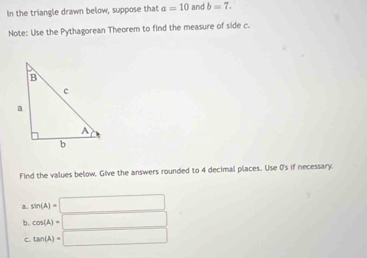 In the triangle drawn below, suppose that a=10 and b=7. 
Note: Use the Pythagorean Theorem to find the measure of side c. 
Find the values below. Give the answers rounded to 4 decimal places. Use 0's if necessary. 
a. sin (A)=□
b. cos (A)=□
C. tan (A)=□