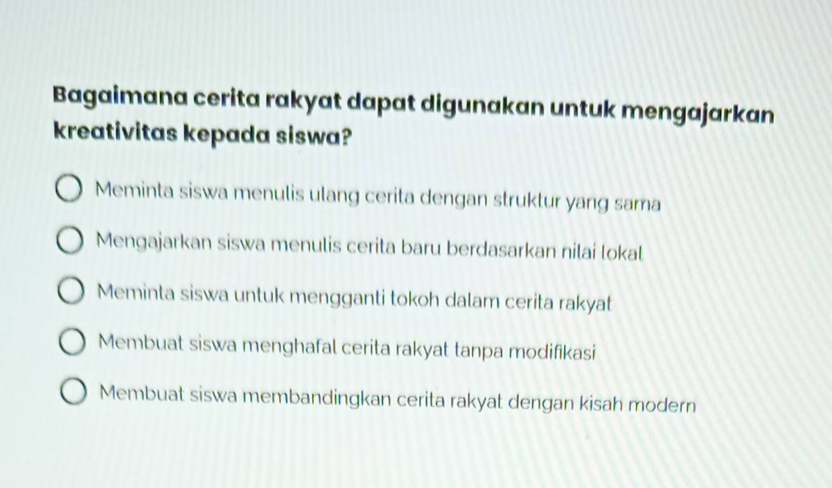 Bagaimana cerita rakyat dapat digunakan untuk mengajarkan
kreativitas kepada siswa?
Meminta siswa menulis ulang cerita dengan struktur yang sama
Mengajarkan siswa menulis cerita baru berdasarkan nilai lokal
Meminta siswa untuk mengganti tokoh dalam cerita rakyat
Membuat siswa menghafal cerita rakyat tanpa modifikasi
Membuat siswa membandingkan cerita rakyat dengan kisah modern