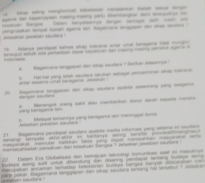 Ta Sikap saling menghormati kebebasen menjalanian ibadan sesusi dangar 
agama dan kepercayaan masing-masing perlu dikembangkan dem tenwujudnya dan 
kesatuan Bangsa. Dalam kenyataarnya dengan beragai dan masin ada
pengrusakan tempat ibadan agama lain. Bagaimana tanggapan dan sikap sauders ?
Jelasakan jawaban saudara !
19. Adanya pendapat bahwa sikap toleransi antar umat beragama tidak mung n 
terwujud sebab ada perbedaan dasar keyakinan dan masing masing pemeluk agama  d
Indonesia
a. Bagaimana tanggapan dan sikap saudara 7 Benkan alasannya !
b. Hal-hal yang telah saudara lakukan sebagai pencerminan sikap toleransi
antar sesama umat beragama. Jelaskan!
20 Bagaimana tanggapan dan sikap saudara apabila seseorang yang seagama
dengan saudara
D.     Menengok orang sakit atau memberikan donor darah kepada mereka
yang beragama lain
b. Melayat temannya yang beragama lain meninggal dunia
Jelaskan jawaban saudara !
21. Bagaimana pendapat saudara apabila media informasi yang selama ini saudara
senangi ternyata akhir-akhir ini beritanya sering bersifat provokatiffmenghasut 
masyarakat, memutar balikkan fakta yang dapat meresankan masyarakat serta
memecahbelah persatuan dan kesatuan Bangsa ? Jelaskan jawaban saudara !
22. Dalam Era Globalisasi dan kemajuan teknologi komunikasi saat ini masuknya
budaya asing sulit untuk dibendung dan disaring pendapat tentang budays asing 
merupakan ancaman terhadap kelestarian budaya bangsa banyak dibicarakan oen 
para pakar. Bagaimana tanggapan dan sikap saudara tentang hal tersebut ? Jelaskan
jawaban saudara !