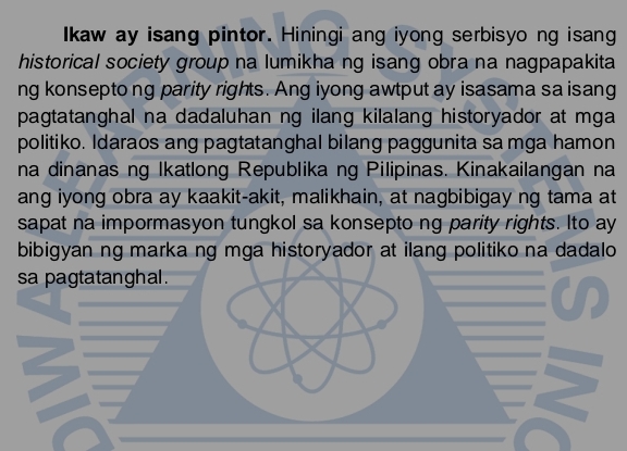 Ikaw ay isang pintor. Hiningi ang iyong serbisyo ng isang 
historical society group na lumikha ng isang obra na nagpapakita 
ng konsepto ng parity rights. Ang iyong awtput ay isasama sa isang 
pagtatanghal na dadaluhan ng ilang kilalang historyador at mga 
politiko. Idaraos ang pagtatanghal bilang paggunita sa mga hamon 
na dinanas ng Ikatlong Republika ng Pilipinas. Kinakailangan na 
ang iyong obra ay kaakit-akit, malikhain, at nagbibigay ng tama at 
sapat na impormasyon tungkol sa konsepto ng parity rights. Ito ay 
bibigyan ng marka ng mga historyador at ilang politiko na dadalo 
sa pagtatanghal .