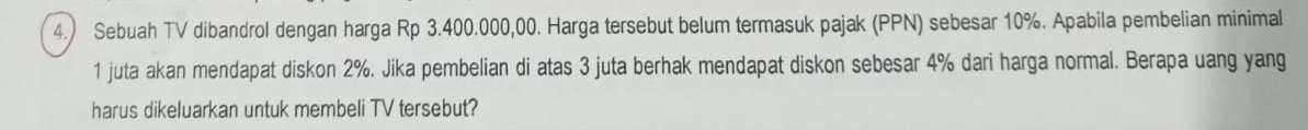 4.) Sebuah TV dibandrol dengan harga Rp 3.400.000,00. Harga tersebut belum termasuk pajak (PPN) sebesar 10%. Apabila pembelian minimal 
1 juta akan mendapat diskon 2%. Jika pembelian di atas 3 juta berhak mendapat diskon sebesar 4% dari harga normal. Berapa uang yang 
harus dikeluarkan untuk membeli TV tersebut?