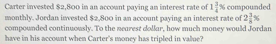 Carter invested $2,800 in an account paying an interest rate of 1 3/4 % compounded 
monthly. Jordan invested $2,800 in an account paying an interest rate of 2 3/8 %
compounded continuously. To the nearest dollar, how much money would Jordan 
have in his account when Carter's money has tripled in value?