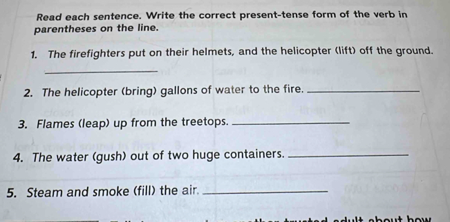 Read each sentence. Write the correct present-tense form of the verb in 
parentheses on the line. 
1. The firefighters put on their helmets, and the helicopter (lift) off the ground. 
_ 
2. The helicopter (bring) gallons of water to the fire._ 
3. Flames (leap) up from the treetops._ 
4. The water (gush) out of two huge containers._ 
5. Steam and smoke (fill) the air._ 
bu t how .