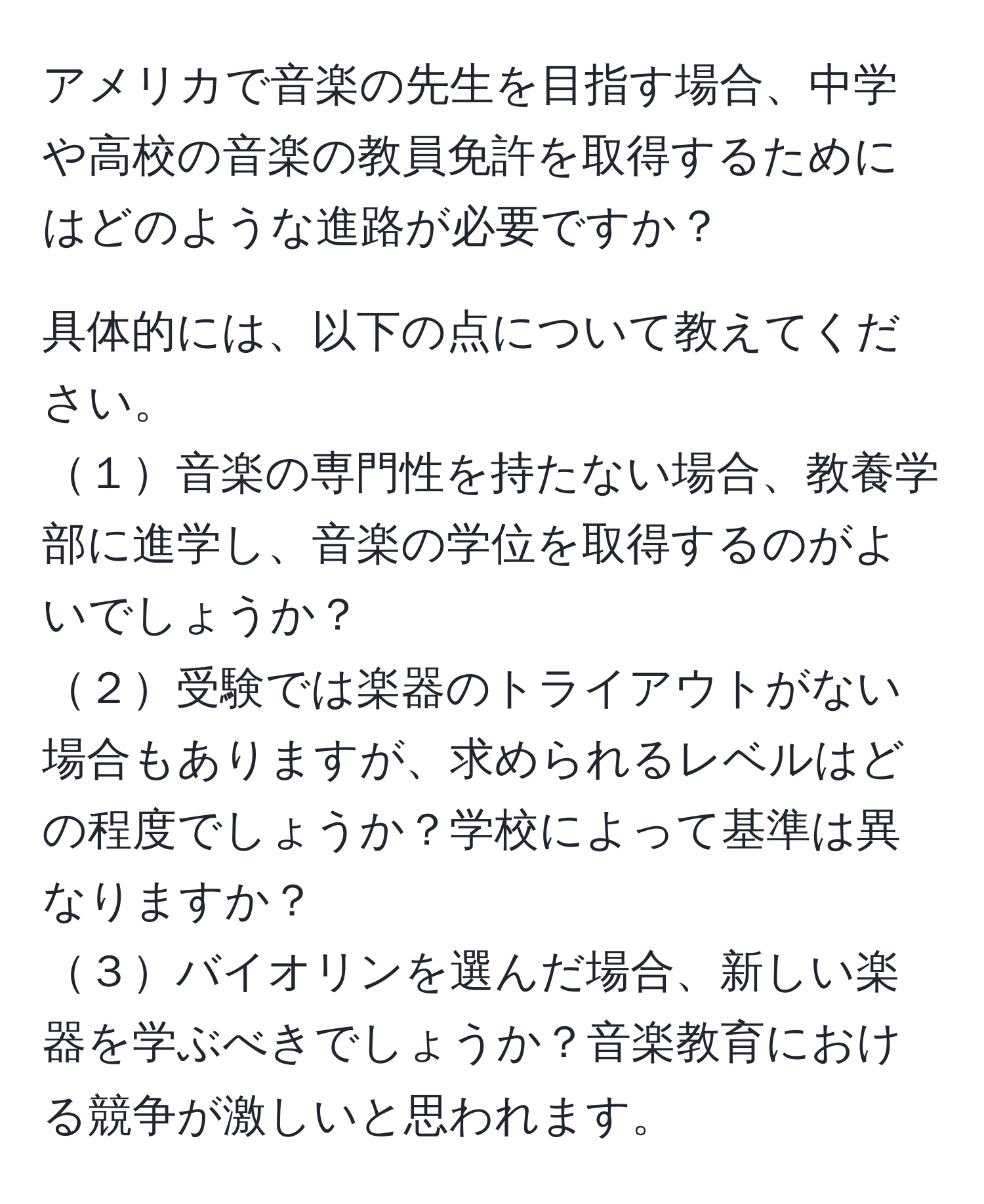 アメリカで音楽の先生を目指す場合、中学や高校の音楽の教員免許を取得するためにはどのような進路が必要ですか？

具体的には、以下の点について教えてください。
１音楽の専門性を持たない場合、教養学部に進学し、音楽の学位を取得するのがよいでしょうか？
２受験では楽器のトライアウトがない場合もありますが、求められるレベルはどの程度でしょうか？学校によって基準は異なりますか？
３バイオリンを選んだ場合、新しい楽器を学ぶべきでしょうか？音楽教育における競争が激しいと思われます。