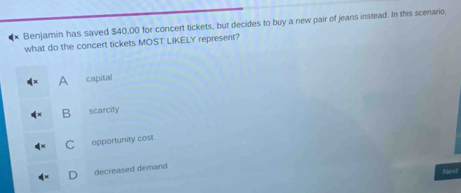 × Benjamin has saved $40.00 for concert tickets, but decides to buy a new pair of jeans instead. In this scenario,
what do the concert tickets MOST LIKELY represent?
A capital
B scarcity
C opportunity cost
decreased demand
Next