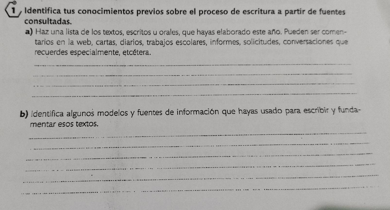 Identifica tus conocimientos previos sobre el proceso de escritura a partir de fuentes 
consultadas. 
a) Haz una lista de los textos, escritos u orales, que hayas elaborado este año. Pueden ser comen- 
tarios en la web, cartas, diarios, trabajos escolares, informes, solicitudes, conversaciones que 
recuerdes especialmente, etcétera. 
_ 
_ 
_ 
_ 
b) Identifica algunos modelos y fuentes de información que hayas usado para escribir y funda- 
mentar esos textos. 
_ 
_ 
_ 
_ 
_ 
_