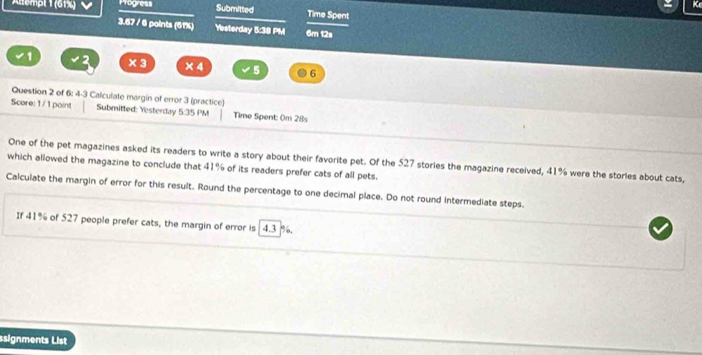 Altempt 1 (61%) Progress Submitted Time Spent 
3.67 / 6 points (61%) Yesterday 5:38 PM 6m 12s 
1 
× 3 × 4 5 6
Question 2 of 6: 4-3 Calculate margin of error 3 (practice) 
Score: 1 / 1 point Submitted: Yesterday 5:35 PM Time Spent: 0m 28s 
One of the pet magazines asked its readers to write a story about their favorite pet. Of the 527 stories the magazine received, 41% were the stories about cats, 
which allowed the magazine to conclude that 41% of its readers prefer cats of all pets. 
Calculate the margin of error for this result. Round the percentage to one decimal place. Do not round intermediate steps. 
If 41% of 527 people prefer cats, the margin of error is 4.3 %. 
ssignments List