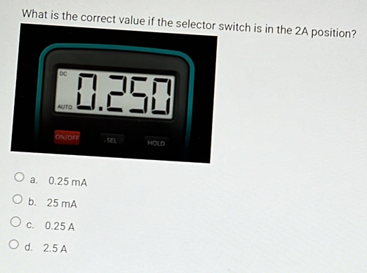 What is the correct value if the selector switch is in the 2A position?
DC
AUTO
ON/OFF , SE L HOLD
a. 0.25 mA
b. 25 mA
c. 0.25 A
d. 2.5 A