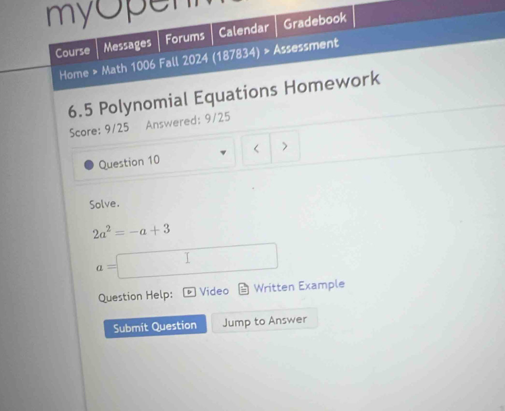 myopen 
Course Messages Forums Calendar Gradebook 
Home > Math 1006 Fall 2024 (187834) > Assessment 
6.5 Polynomial Equations Homework 
Score: 9/25 Answered: 9/25 
Question 10 < 7 
Solve.
2a^2=-a+3
a=
Question Help: Video Written Example 
Submit Question Jump to Answer