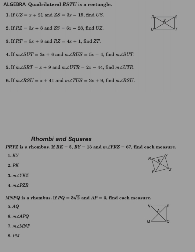 ALGEBRA Quadrilateral RSTU is a rectangle. 
1. If UZ=x+21 and ZS=3x-15 , find US. 
2. If RZ=3x+8 and ZS=6x-28 , find UZ. 
3. If RT=5x+8 and RZ=4x+1 , find ZT. 
4. If m∠ SUT=3x+6 and m∠ RUS=5x-4 , find m∠ SUT. 
5. If m∠ SRT=x+9 and m∠ UTR=2x-44 , find m∠ UTR. 
6. If m∠ RSU=x+41 and m∠ TUS=3x+9 , find m∠ RSU. 
Rhombi and Squares
PRYZ is a rhombus. If RK=5, RY=13 and m∠ YRZ=67 , find each measure. 
1. KY
2. PK
3. m∠ YKZ
4. m∠ PZR
MNPQ is a rhombus. If PQ=3sqrt(2) and AP=3 , find each measure. 
5. AQ
6. m∠ APQ
7. m∠ MNP
8. PM