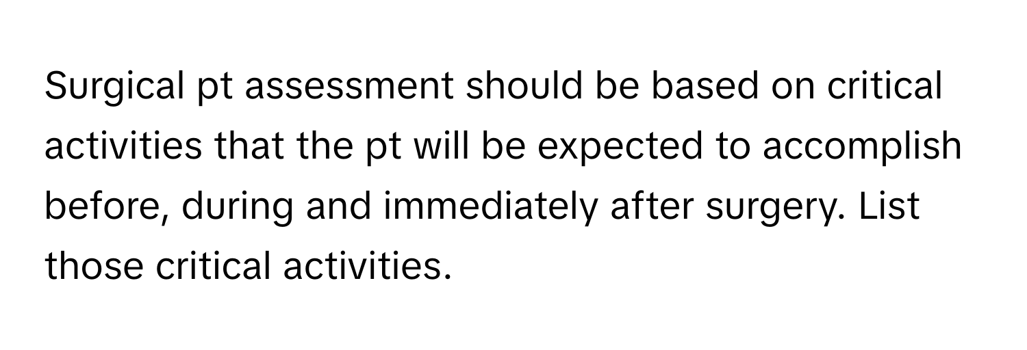 Surgical pt assessment should be based on critical activities that the pt will be expected to accomplish before, during and immediately after surgery. List those critical activities.