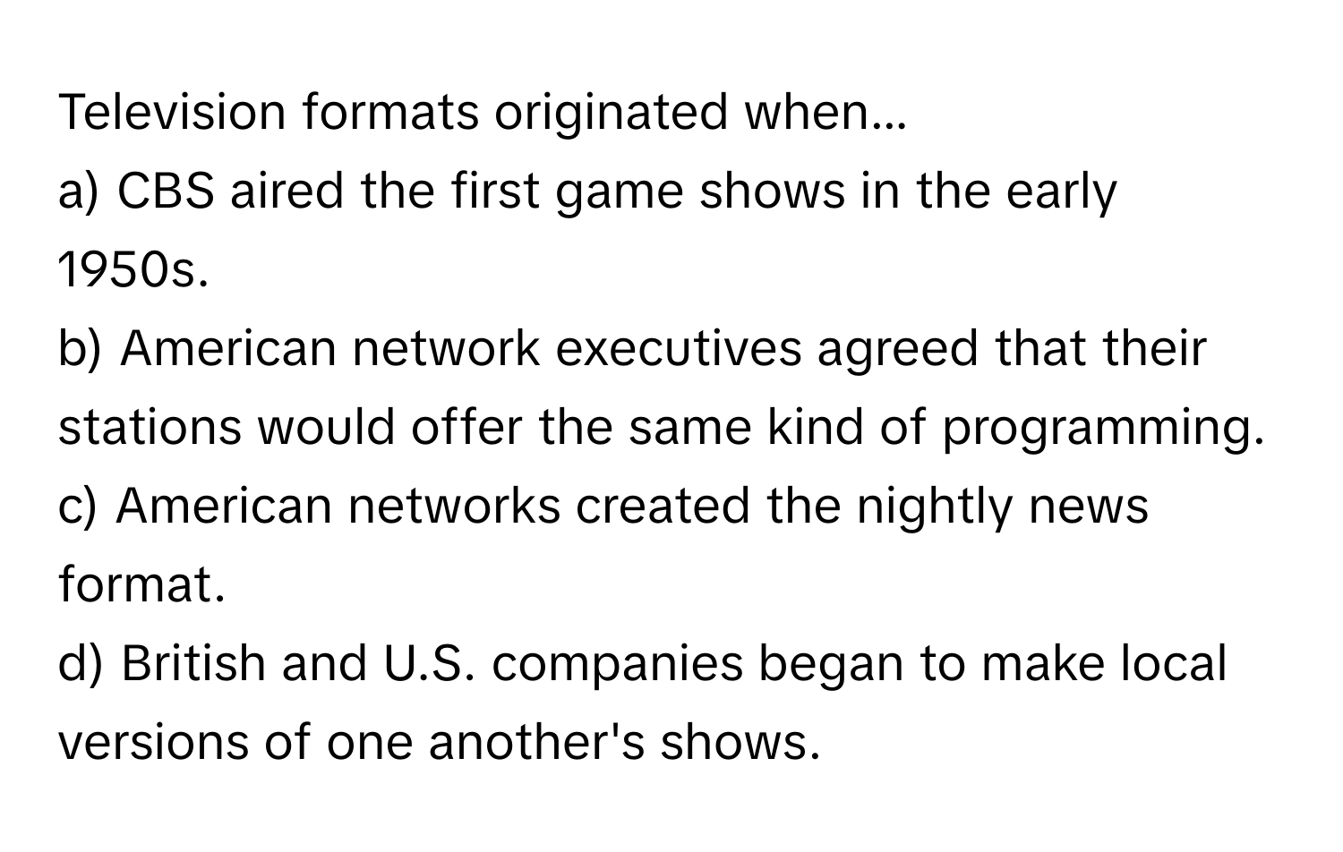 Television formats originated when...

a) CBS aired the first game shows in the early 1950s.
b) American network executives agreed that their stations would offer the same kind of programming.
c) American networks created the nightly news format.
d) British and U.S. companies began to make local versions of one another's shows.