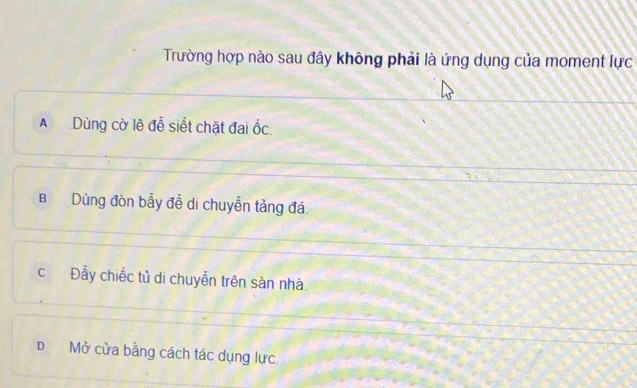 Trường hợp nào sau đây không phải là ứng dụng của moment lực
A Dùng cờ lệ đễ siết chặt đai ốc.
B Dùng đòn bẫy đễ di chuyễn tảng đá.
c Đẫy chiếc tủ di chuyễn trên sàn nhà
D Mở cửa bằng cách tác dụng lực.