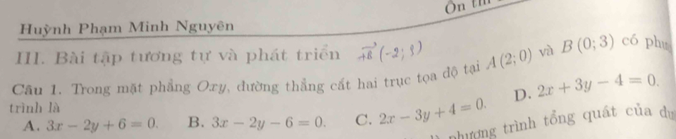 Huỳnh Phạm Minh Nguyên
III. Bài tập tương tự và phát triển vector AB(-2;3)
Câu 1. Trong mặt phẳng Oxy, đường thẳng cất hai trục tọa độ tại A(2;0) và
B(0;3) có phu
D. 2x+3y-4=0. 
trình là
A. 3x-2y+6=0. B. 3x-2y-6=0. C. 2x-3y+4=0. 
chương trình tổng quát của dự