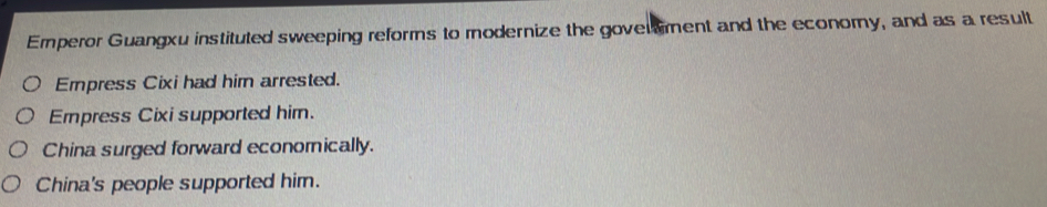 Emperor Guangxu instituted sweeping reforms to modernize the goverment and the economy, and as a result
Empress Cixi had him arrested.
Empress Cixi supported him.
China surged forward econornically.
China's people supported him.