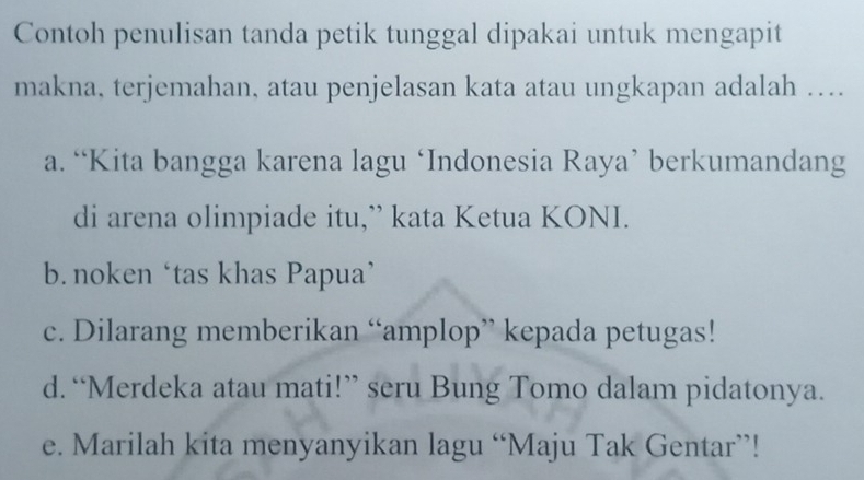 Contoh penulisan tanda petik tunggal dipakai untuk mengapit
makna, terjemahan, atau penjelasan kata atau ungkapan adalah …
a. “Kita bangga karena lagu ‘Indonesia Raya’ berkumandang
di arena olimpiade itu,” kata Ketua KONI.
b. noken ‘tas khas Papua’
c. Dilarang memberikan “amplop” kepada petugas!
d. “Merdeka atau mati!” seru Bung Tomo dalam pidatonya.
e. Marilah kita menyanyikan lagu “Maju Tak Gentar”!