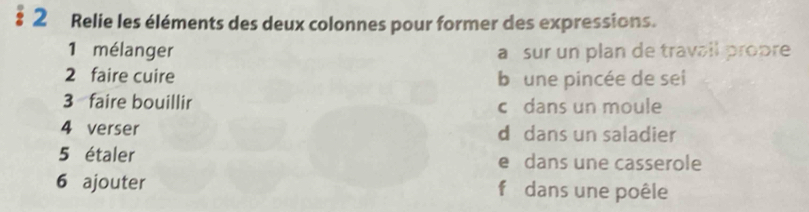 § 2 Relie les éléments des deux colonnes pour former des expressions.
1 mélanger a sur un plan de travail propre
2 faire cuire b une pincée de sei
3 faire bouillir c dans un moule
4 verser d dans un saladier
5 étaler e dans une casserole
6 ajouter f dans une poêle