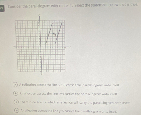 Consider the parallelogram with center T. Select the statement below that is true.
A) A reflection across the line x=6 carries the parallelogram onto itself
B ) A reflection across the line x=4 carries the parallelogram onto itself.
c) There is no line for which a reflection will carry the parallelogram onto itself.
D) A reflection across the line y=5 carries the parallelogram onto itself.