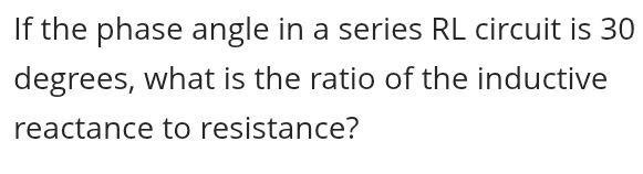 If the phase angle in a series RL circuit is 30
degrees, what is the ratio of the inductive 
reactance to resistance?