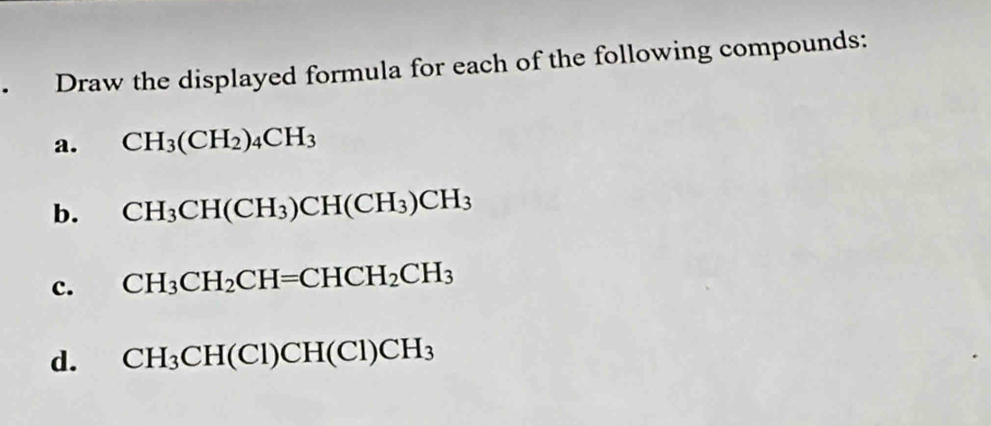 • Draw the displayed formula for each of the following compounds: 
a. CH_3(CH_2)_4CH_3
b. CH_3CH(CH_3)CH(CH_3)CH_3
c. CH_3CH_2CH=CHCH_2CH_3
d. CH_3CH(Cl)CH(Cl)CH_3