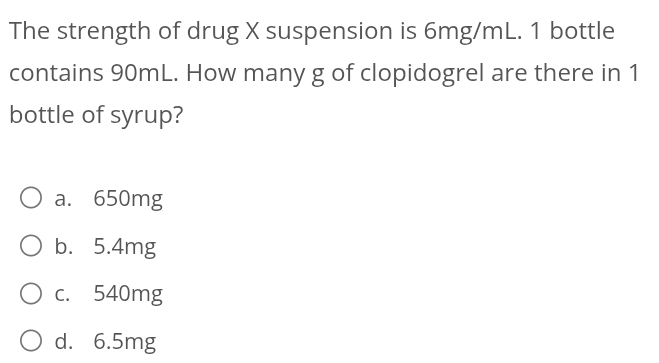 The strength of drug X suspension is 6mg/mL. 1 bottle
contains 90mL. How many g of clopidogrel are there in 1
bottle of syrup?
a. 650mg
b. 5.4mg
c. 540mg
d. 6.5mg