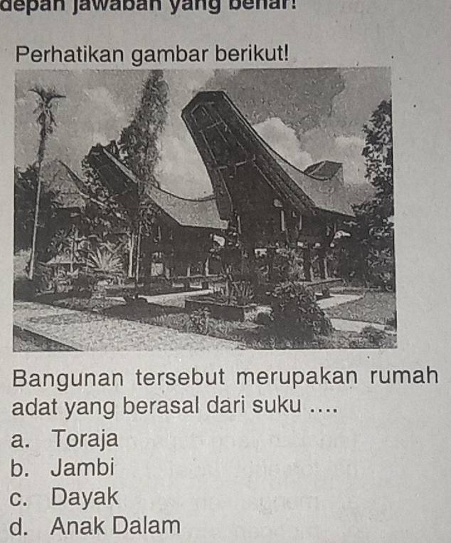 depan jawaban yang benan
Perhatikan gambar berikut!
Bangunan tersebut merupakan rumah
adat yang berasal dari suku ....
a. Toraja
b. Jambi
c. Dayak
d. Anak Dalam