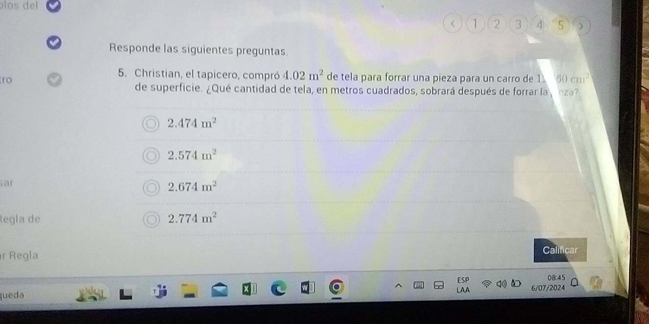 los del
< <tex>1 2 3 4 5
Responde las siguientes preguntas.
5. Christian, el tapicero, compró 4.02m^2 de tela para forrar una pieza para un carro de 1 80cm^2
ro
de superficie. ¿Qué cantidad de tela, en metros cuadrados, sobrará después de forrar la eza?
2.474m^2
2.574m^2
sar
2.674m^2
Regla de 2.774m^2
r Regla
Calificar
ESP 08:45
LAA
queda 6/07/2024