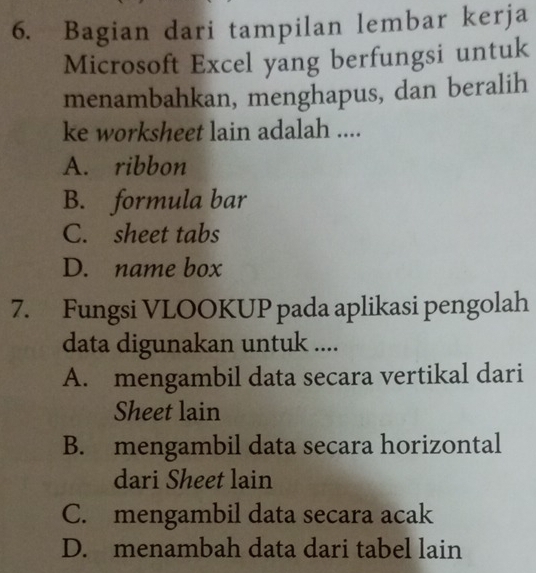 Bagian dari tampilan lembar kerja
Microsoft Excel yang berfungsi untuk
menambahkan, menghapus, dan beralih
ke worksheet lain adalah ....
A. ribbon
B. formula bar
C. sheet tabs
D. name box
7. Fungsi VLOOKUP pada aplikasi pengolah
data digunakan untuk ....
A. mengambil data secara vertikal dari
Sheet lain
B. mengambil data secara horizontal
dari Sheet lain
C. mengambil data secara acak
D. menambah data dari tabel lain