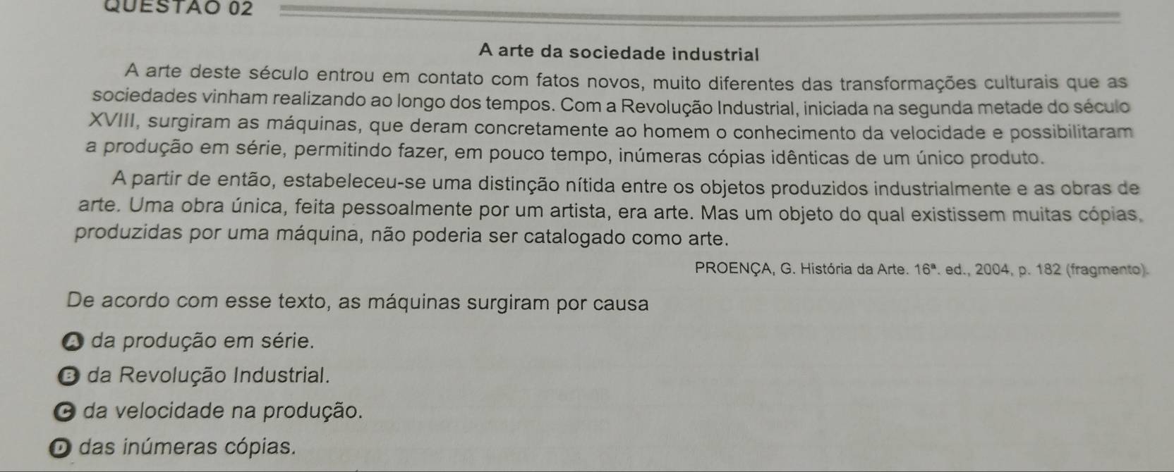 A arte da sociedade industrial
A arte deste século entrou em contato com fatos novos, muito diferentes das transformações culturais que as
sociedades vinham realizando ao longo dos tempos. Com a Revolução Industrial, iniciada na segunda metade do século
XVIII, surgiram as máquinas, que deram concretamente ao homem o conhecimento da velocidade e possibilitaram
a produção em série, permitindo fazer, em pouco tempo, inúmeras cópias idênticas de um único produto.
A partir de então, estabeleceu-se uma distinção nítida entre os objetos produzidos industrialmente e as obras de
arte. Uma obra única, feita pessoalmente por um artista, era arte. Mas um objeto do qual existissem muitas cópias,
produzidas por uma máquina, não poderia ser catalogado como arte.
PROENÇA, G. História da Arte. 16^a. ed., 2004, p. 182 (fragmento).
De acordo com esse texto, as máquinas surgiram por causa
A da produção em série.
O da Revolução Industrial.
O da velocidade na produção.
O das inúmeras cópias.