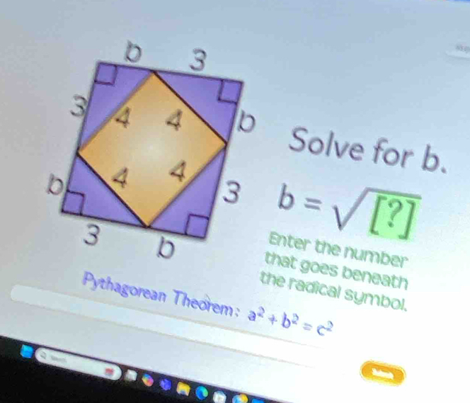 3
3 4 4 b
Solve for b.
b 4 4
3 b=sqrt([?])
3 b
Enter the number 
that goes beneath 
the radical symbol. 
Pythagorean Theorem: a^2+b^2=c^2