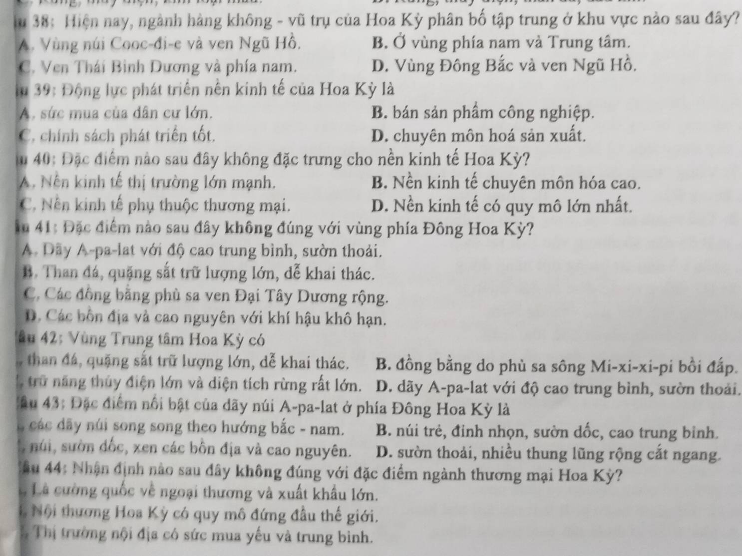 38: Hiện nay, ngành hàng không - vũ trụ của Hoa Kỳ phân bố tập trung ở khu vực nào sau đây?
A. Vùng núi Cooc-đi-e và ven Ngũ Hồ. B. Ở vùng phía nam và Trung tâm.
C. Ven Thái Bình Dương và phía nam. D. Vùng Đông Bắc và ven Ngũ Hồ.
lu 39: Động lực phát triển nền kinh tế của Hoa Kỳ là
A. sức mua của dân cư lớn. B. bán sản phầm công nghiệp.
C. chính sách phát triển tốt. D. chuyên môn hoá sản xuất.
u 40: Đặc điểm nào sau đây không đặc trưng cho nền kinh tế Hoa Kỳ?
A. Nên kinh tế thị trường lớn mạnh. B. Nền kinh tế chuyên môn hóa cao.
C, Nền kinh tế phụ thuộc thương mại. D. Nền kinh tế có quy mô lớn nhất.
Âu 41: Đặc điểm nào sau đây không đúng với vùng phía Đông Hoa Kỳ?
A. Dây A-pa-lat với độ cao trung bình, sườn thoải.
B. Than đá, quặng sắt trữ lượng lớn, dễ khai thác.
C. Các đồng bằng phù sa ven Đại Tây Dương rộng.
D. Các bốn địa và cao nguyên với khí hậu khô hạn.
*ầu 42: Vùng Trung tâm Hoa Kỳ có
, than đá, quặng sắt trữ lượng lớn, dễ khai thác. B. đồng bằng do phù sa sông Mi-xi-xi-pi bồi đấp.
trữ năng thủy điện lớn và diện tích rừng rất lớn.  D. dãy A-pa-lat với độ cao trung bình, sườn thoải.
Câu 43: Đặc điểm nổi bật của dãy núi A-pa-lat ở phía Đông Hoa Kỳ là
C các dãy núi song song theo hướng bắc - nam. B. núi trẻ, đỉnh nhọn, sườn dốc, cao trung bỉnh.
núi, suờn đốc, xen các bôn địa và cao nguyên. D. sườn thoải, nhiều thung lũng rộng cắt ngang.
* âu 44: Nhận định nào sau đây không đúng với đặc điểm ngành thương mại Hoa Kỳ?
L Là cường quốc về ngoại thương và xuất khẩu lớn.
Nội thương Hoa Kỳ có quy mô đứng đầu thế giới.
Thị trường nội địa có sức mua yếu và trung bình.