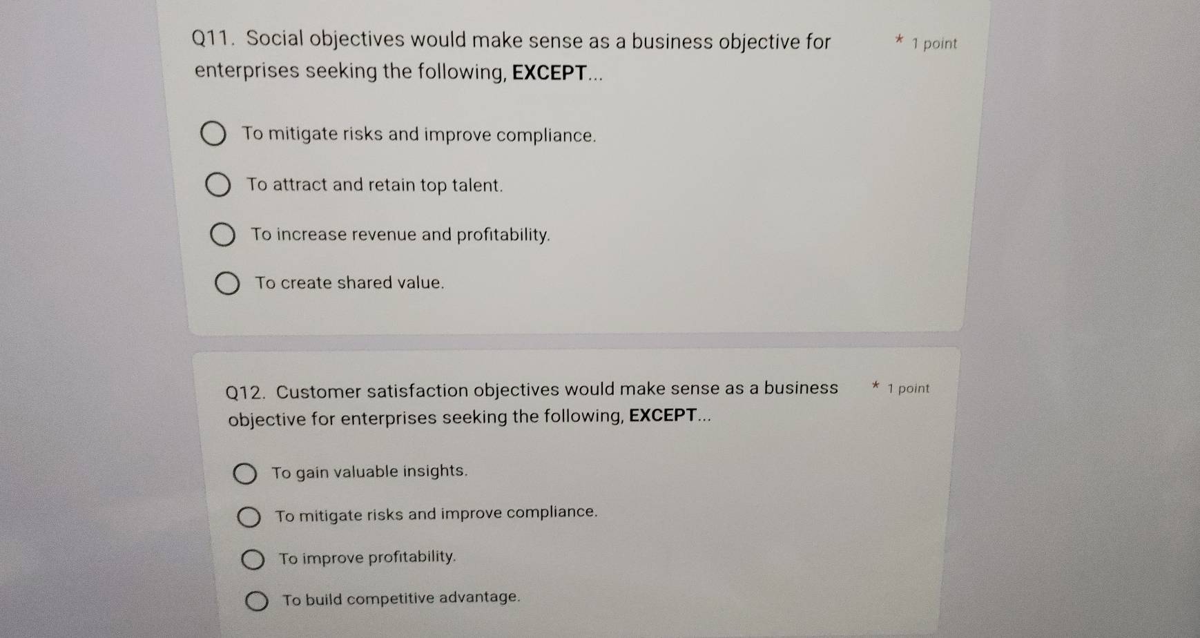 Social objectives would make sense as a business objective for 1 point
enterprises seeking the following, EXCEPT...
To mitigate risks and improve compliance.
To attract and retain top talent.
To increase revenue and profitability.
To create shared value.
Q12. Customer satisfaction objectives would make sense as a business 1 point
objective for enterprises seeking the following, EXCEPT...
To gain valuable insights.
To mitigate risks and improve compliance.
To improve profitability.
To build competitive advantage.