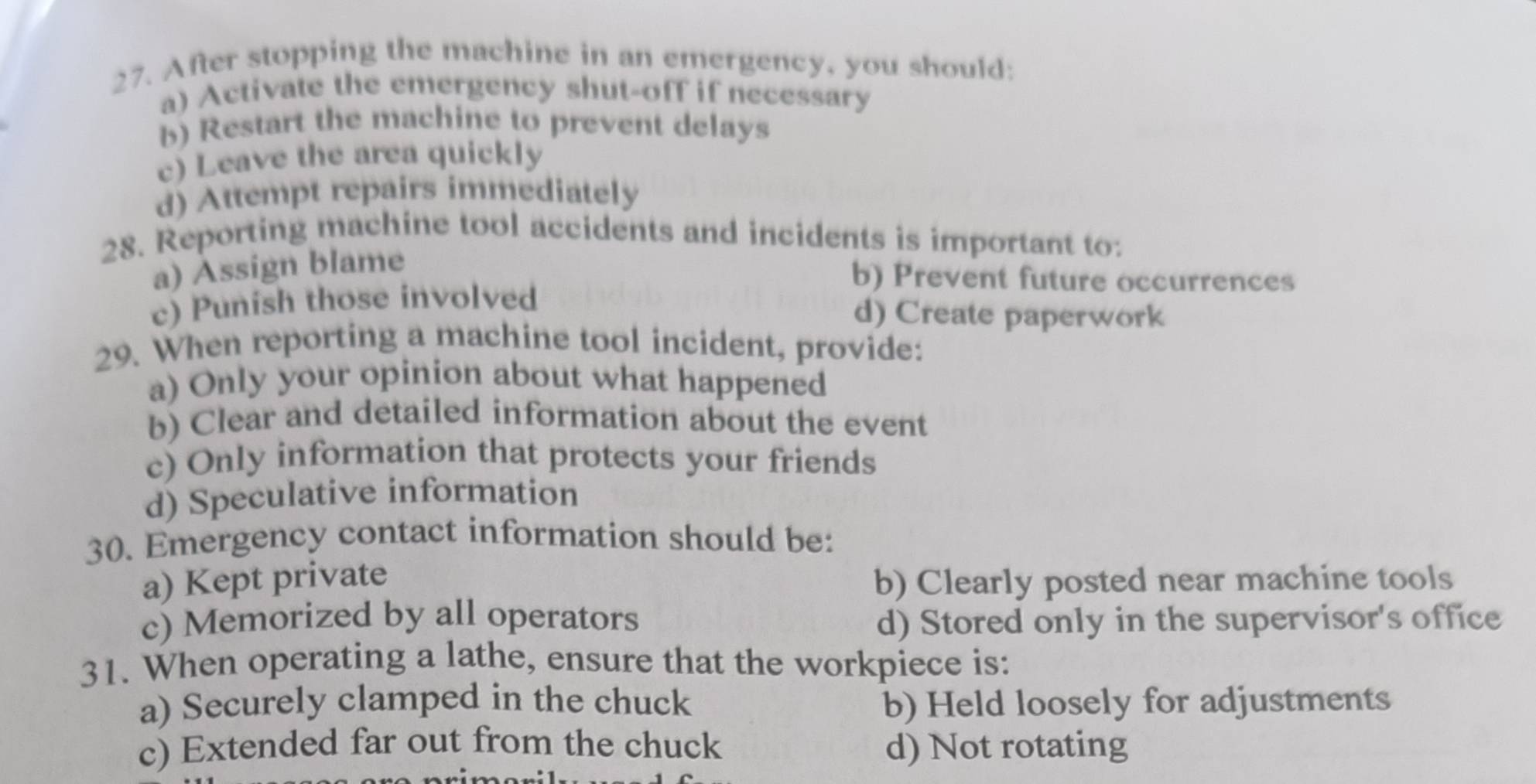 After stopping the machine in an emergency, you should:
a) Activate the emergency shut-off if necessary
b) Restart the machine to prevent delays
c) Leave the area quickly
d) Attempt repairs immediately
28. Reporting machine tool accidents and incidents is important to:
a) Assign blame
b) Prevent future occurrences
c) Punish those involved
d) Create paperwork
29. When reporting a machine tool incident, provide:
a) Only your opinion about what happened
b) Clear and detailed information about the event
c) Only information that protects your friends
d) Speculative information
30. Emergency contact information should be:
a) Kept private b) Clearly posted near machine tools
c) Memorized by all operators d) Stored only in the supervisor's office
31. When operating a lathe, ensure that the workpiece is:
a) Securely clamped in the chuck b) Held loosely for adjustments
c) Extended far out from the chuck d) Not rotating