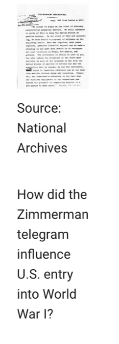 = M dt C ==== 
in eylin of thle to keep the Wmited Whetae of 
ng, n mns metco a grogemel of aióence oe the - - - - 
eldlng on far port that Waios to te recogi 
tan losh torectory te Teame. How Woslne, wad 
affonce. the mitilenien to cenect to lath to pos 
atel Paten e ot i i - 
emethen that we aould, as hie own ininietios, 

la c Gbil São Pramiente antmatton ne cen Fach than 
for poytte to mais gemes” al g oed, a i 
Source: 
National 
Archives 
How did the 
Zimmerman 
telegram 
influence 
U.S. entry 
into World 
War I?