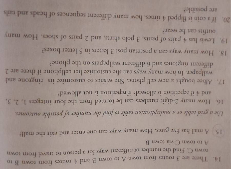 There are 3 routes from town A to town B and 4 routes from town B to 
town C. Find the number of different ways for a person to travel from town 
A to town C via town B. 
15. A mall has five gates. How many ways can one enter and exit the mall? 
Use a grid table or a multiplication table to find the number of possible outcomes. 
16. How many 2 -digit numbers can be formed from the four integers 1, 2, 3, 
and 4 if repetition is allowed? if repetition is not allowed? 
17. Albee bought a new cell phone. She wishes to customize its ringtone and 
wallpaper. In how many ways can she customize her cellphone if there are 2
different ringtones and 6 different wallpapers on the phone? 
18. How many ways can a postman post 3 letters in 5 letter boxes? 
19. Lewis has 4 pairs of pants, 3 polo shirts, and 2 pairs of shoes. How many 
outfits can he wear? 
20. If a coin is flipped 4 times, how many different sequences of heads and tails 
are possible?