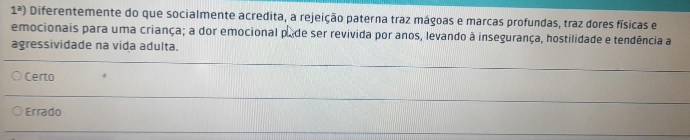 1^a) Diferentemente do que socialmente acredita, a rejeição paterna traz mágoas e marcas profundas, traz dores físicas e
emocionais para uma criança; a dor emocional pade ser revivida por anos, levando à insegurança, hostilidade e tendência a
agressividade na vida adulta.
Certo 4
Errado