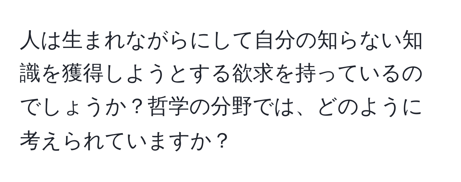 人は生まれながらにして自分の知らない知識を獲得しようとする欲求を持っているのでしょうか？哲学の分野では、どのように考えられていますか？