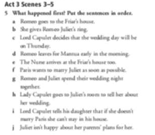 Act 3 Scenes 3-5 
5 What happened first! Put the sentences in order. 
a Romeo goes to the Friar's houve. 
b She gives Romeo Juliet's ring. 
e Lord Capuler decides thar the welding day will be 
on Thrunsday. 
d Romeo leaves for Manrua early in the morning 
e The Nurse attives at the Friar's house too. 
f Paris wants to marry Juliet as soon as possible. 
g Romeo and Juliet spend their wedding night 
sogether. 
h Lady Capulet goes to Juliet's 1oom to tell her about 
her wedding. 
i Lord Capulet sells his daughter that if she doesn't 
murry Paris she can't say in his house. 
j Julier isn't happy about her parenns’ plam for her.