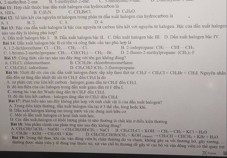 A. 2-methylbut-2-ene. B. 3-methylbut-2-ene. C. 3-methylbuit-3-ene. D. 2-me
Bài 11: Hợp chất thuộc loại dẫn xuất halogen của hydrocarbon là
A. HIO₄. B. C_3H_3N. C. CH_2BrCL D. C₆H₆O.
Bài 12: Số liên kết của nguyên tử halogen trong phân từ dẫn xuất halogen của hydrocarbon là
A. 1. B. 2. C. 3. D. 4.
Bài 13: Bậc của dẫn xuất halogen là bậc của nguyên tử carbon liên kết với nguyên tử halogen. Bậc của dẫn xuất halogen
nào sau đây là không phủ hợp?
A. Dẫn xuất halogen bậc I. B. Dẫn xuất halogen bậc II. C. Dẫn xuất halogen bậc III. D. Dẫn xuất halogen bậc IV.
Bài 14: Dẫn xuất halogen bậc II có tên và công thức cầu tạo phù hợp là
A. 1,2-dichloroethane: Cl-CH_2-CH_2-Cl. B. 2-iodopropane: CH_2-CHI-CH_3.
C. 1-bromo-2-methylpropane: CH_3-CH(CH_3)-CH_2-Br. D. 2-fluoro-2-methylpropane: (CH_3)_3-F
Bài 15: Công thức cầu tạo nào sau đây ứng với tên gọi không đúng?
A. C H_3Cl 1: chloromethane. B. ClCH_2Br :: chlorobromomethane.
C. CH_3CH_2I I: iodoethane. D. CH_3CH(F)CH_3 : 2-fluoropropane.
Bài 16: Nhiệt độ sôi của các dẫn xuất halogen được sắp xếp theo thứ tự: CH_3F Nguyên nhân
dẫn đến sự tăng dần nhiệt độ sôi từ CH_3F đên CH_3I là do
A. sự phân cực của liên kết carbon - halogen giám dẫn từ CH_3F *  dến CH₃I
B. độ âm điện của các halogen trong dẫn xuất giảm dẫn từ F đến I.
C. tương tác van der Waals tăng dân từ CH_3F đến CH₃L
D. độ dài liên kết carbon - halogen tăng dần từ CH_3I F đến CH₃I.
Bài 17: Phát biểu nào sau đãy không phủ hợp với tính chất vật lí của dẫn xuất halogen?
A. Trong điều kiện thường, dẫn xuất halogen tồn tại ở 3 thể rắn, lỏng hoặc khí.
B. Dẫn xuất halogen không tan trong nước và các dung môi hữu cơ.
C. Một số dẫn xuất halogen có hoạt tinh sinh học.
D. Các dẫn xuất halogen có khối lượng phân tứ nhó thường là chất khí ở điều kiện thường.
Bài 18: Sản phẩm chính của phản ứng nào sau đây không đúng?
A. CH_3CH(Cl)CH_3+NaOHto CH_3CH(OH)CH_3+NaCl B. CH_3CH_2Cl+KOHto CH_2=CH_2+KCl+H_2O
C. CH_3Br+KOHto CH_3OH+KBr D. CH_3CH_2CH(Br)CH_3+KOH_(ethanol)to CH_3CH=CHCH_3+KBr+H_2O
Bải 19: Trong thể thao, khí các vận động viên bị chán thương do va chạm, không gây ra vềt thương hở, gãy xương, ...
thường được nhân viên y tế dùng loại thuốc xịt, xịt vào chỗ bị thương để gây tê cục bộ và vận động viên có thể quay trở
Focus