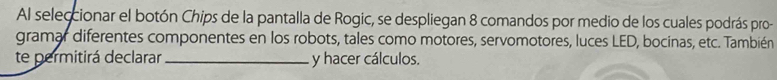 Al seleccionar el botón Chips de la pantalla de Rogic, se despliegan 8 comandos por medio de los cuales podrás pro- 
gramar diferentes componentes en los robots, tales como motores, servomotores, luces LED, bocinas, etc. También 
te permitirá declarar_ y hacer cálculos.