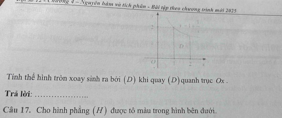 1 1 - Chương 4 - Nguyên hàm và tích phân - Bài tập theo chương trình mới 2025
Tính thể hình tròn xoay sinh ra bởi (D) khi quay (D)quanh trục Ox .
Trả lời:_
Câu 17. Cho hình phẳng (H) được tô màu trong hình bên dưới.