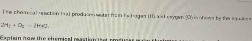 The chemical reaction that produces water from hydrogen (H) and oxygen (O) is shown by the equation
2H_2+O_2to 2H_2O. 
Explain how the chemical reaction that produces wate