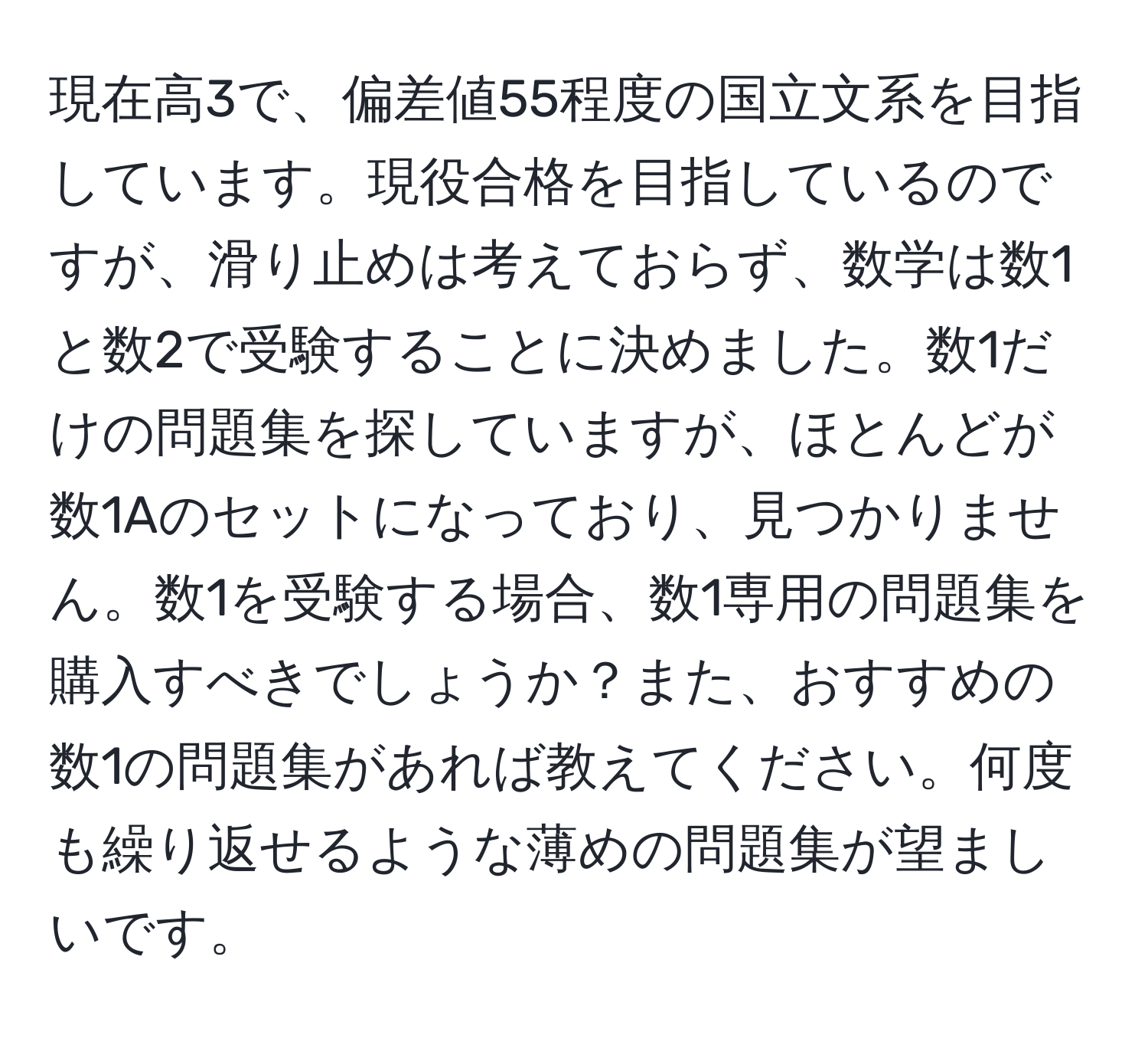 現在高3で、偏差値55程度の国立文系を目指しています。現役合格を目指しているのですが、滑り止めは考えておらず、数学は数1と数2で受験することに決めました。数1だけの問題集を探していますが、ほとんどが数1Aのセットになっており、見つかりません。数1を受験する場合、数1専用の問題集を購入すべきでしょうか？また、おすすめの数1の問題集があれば教えてください。何度も繰り返せるような薄めの問題集が望ましいです。