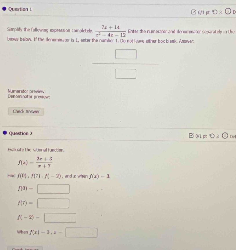 つ 3 in
Simplify the following expression completely,  (7x+14)/x^2-4x-12  Enter the numerator and denominator separately in the
boxes below. If the denominator is 1, enter the number 1. Do not leave either box blank. Answer:
 □ /□  
Numerator preview:
Denominator preview:
Check Answer
Question 2
0/1 pt つ 3 Det
Evaluate the rational function.
f(x)= (2x+3)/x+7 
Find f(0), f(7), f(-2) , and ± when f(x)=3.
f(0)=□
f(7)=□
f(-2)=□
When f(x)=3, x=□