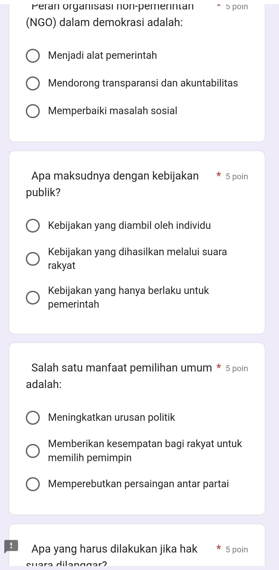 Peran organisasi non-pemerintan 5 poin
(NGO) dalam demokrasi adalah:
Menjadi alat pemerintah
Mendorong transparansi dan akuntabilitas
Memperbaiki masalah sosial
Apa maksudnya dengan kebijakan 5 poin
publik?
Kebijakan yang diambil oleh individu
Kebijakan yang dihasilkan melalui suara
rakyat
Kebijakan yang hanya berlaku untuk
pemerintah
Salah satu manfaat pemilihan umum * 5 poin
adalah:
Meningkatkan urusan politik
Memberikan kesempatan bagi rakyat untuk
memilih pemimpin
Memperebutkan persaingan antar partai
! Apa yang harus dilakukan jika hak 5 poin