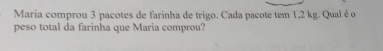 Maria comprou 3 pacotes de farinha de trigo. Cada pacote tem 1,2 kg. Qual é o 
peso total da farinha que Maria comprou?