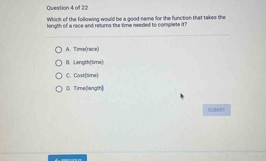 Which of the following would be a good name for the function that takes the
length of a race and returns the time needed to complete it?
A. Time(race)
B. Length(time)
C. Cost(time)
D. Time(length)
SUBMIT