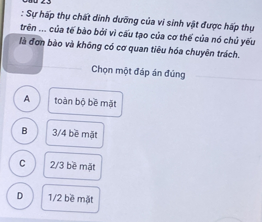 Cầu 23
: Sự hấp thụ chất dinh dưỡng của vi sinh vật được hấp thụ
trên ... của tế bào bởi vì cấu tạo của cơ thế của nó chủ yếu
là đơn bào và không có cơ quan tiêu hóa chuyên trách.
Chọn một đáp án đúng
A toàn bộ bề mặt
B 3/4 bề mặt
C 2/3 bề mặt
D 1/2 bề mặt