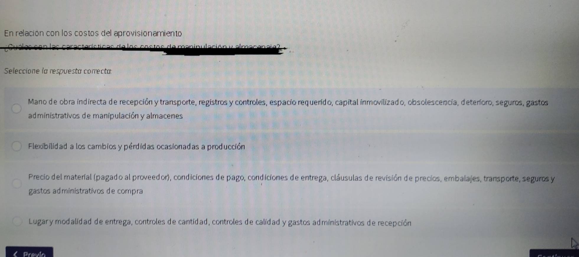 En relación con los costos del aprovisionamiento
los castas de m c ió n v alracenae ?
Seleccione la respuesta correcta:
Mano de obra indirecta de recepción y transporte, registros y controles, espacio requerido, capital inmovilizado, obsolescencia, deteríoro, seguros, gastos
administrativos de manipulación y almacenes
Flexibilidad a los cambios y pérdidas ocasionadas a producción
Precio del material (pagado al proveedor), condiciones de pago, condiciones de entrega, clâusulas de revisión de precios, embalajes, transporte, seguros y
gastos administrativos de compra
Lugar y modalidad de entrega, controles de cantidad, controles de calidad y gastos administrativos de recepción
Previa