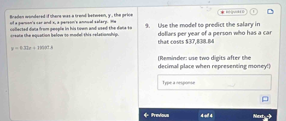 Braden wondered if there was a trend between, y , the price * REQUIRED 
of a person's car and x, a person's annual salary. He 9. Use the model to predict the salary in 
collected data from people in his town and used the data to 
create the equation below to model this relationship. dollars per year of a person who has a car 
that costs $37,838.84
y=0.32x+19597.8
(Reminder: use two digits after the 
decimal place when representing money!) 
Type a response 
Previous 4 of 4 Next